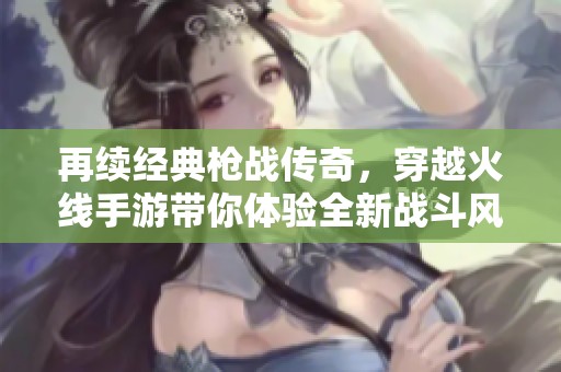 再续经典枪战传奇，穿越火线手游带你体验全新战斗风潮