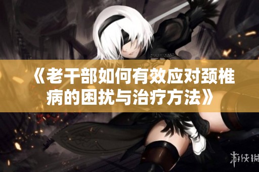 《老干部如何有效应对颈椎病的困扰与治疗方法》