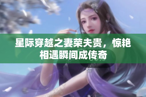 星际穿越之妻荣夫贵，惊艳相遇瞬间成传奇
