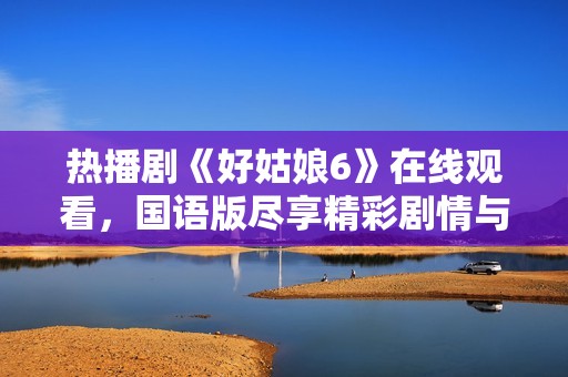 热播剧《好姑娘6》在线观看，国语版尽享精彩剧情与感人故事