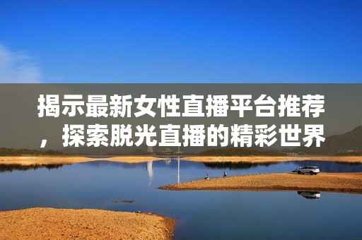 揭示最新女性直播平台推荐，探索脱光直播的精彩世界