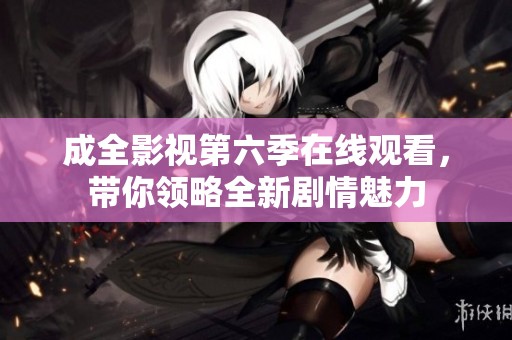 成全影视第六季在线观看，带你领略全新剧情魅力