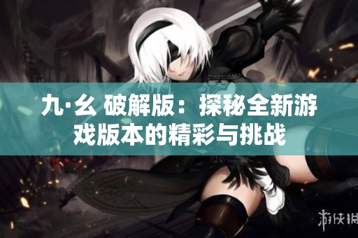 九·幺 破解版：探秘全新游戏版本的精彩与挑战