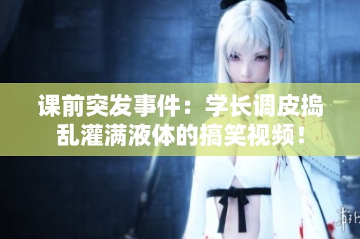 课前突发事件：学长调皮捣乱灌满液体的搞笑视频！