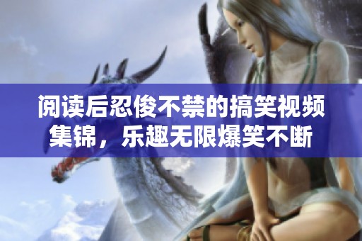 阅读后忍俊不禁的搞笑视频集锦，乐趣无限爆笑不断