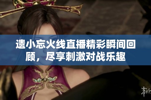 遗小忘火线直播精彩瞬间回顾，尽享刺激对战乐趣