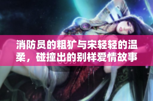 消防员的粗犷与宋轻轻的温柔，碰撞出的别样爱情故事
