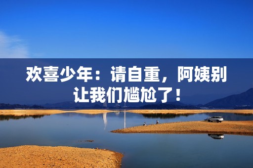 欢喜少年：请自重，阿姨别让我们尴尬了！