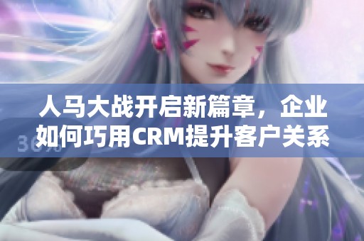 人马大战开启新篇章，企业如何巧用CRM提升客户关系
