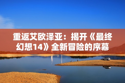 重返艾欧泽亚：揭开《最终幻想14》全新冒险的序幕