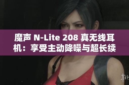 魔声 N-Lite 208 真无线耳机：享受主动降噪与超长续航音乐体验