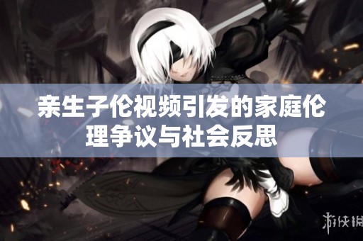 亲生子伦视频引发的家庭伦理争议与社会反思