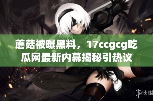 蘑菇被曝黑料，17ccgcg吃瓜网最新内幕揭秘引热议
