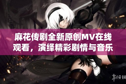 麻花传剧全新原创MV在线观看，演绎精彩剧情与音乐魅力