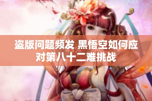 盗版问题频发 黑悟空如何应对第八十二难挑战