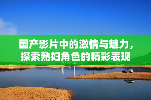 国产影片中的激情与魅力，探索熟妇角色的精彩表现