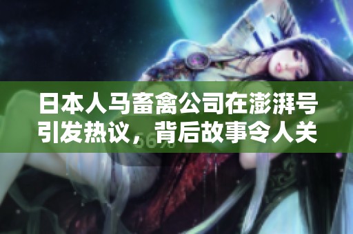 日本人马畜禽公司在澎湃号引发热议，背后故事令人关注
