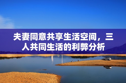 夫妻同意共享生活空间，三人共同生活的利弊分析