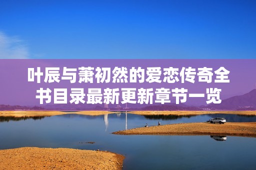 叶辰与萧初然的爱恋传奇全书目录最新更新章节一览