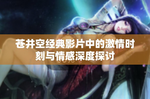 苍井空经典影片中的激情时刻与情感深度探讨