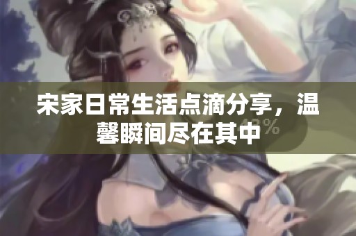 宋家日常生活点滴分享，温馨瞬间尽在其中