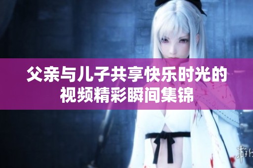 父亲与儿子共享快乐时光的视频精彩瞬间集锦