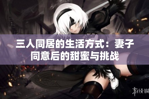 三人同居的生活方式：妻子同意后的甜蜜与挑战