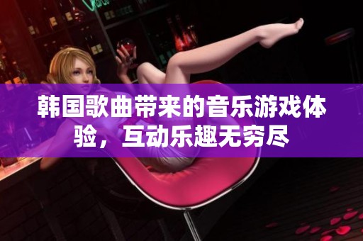 韩国歌曲带来的音乐游戏体验，互动乐趣无穷尽