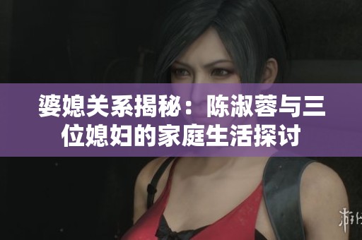 婆媳关系揭秘：陈淑蓉与三位媳妇的家庭生活探讨