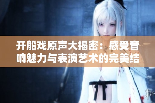 开船戏原声大揭密：感受音响魅力与表演艺术的完美结合