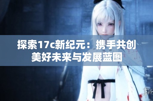 探索17c新纪元：携手共创美好未来与发展蓝图