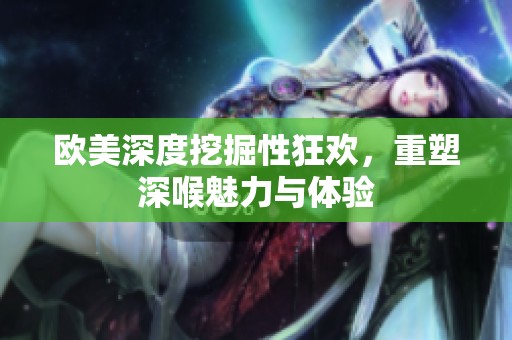 欧美深度挖掘性狂欢，重塑深喉魅力与体验