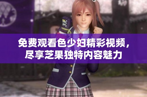 免费观看色少妇精彩视频，尽享芝果独特内容魅力