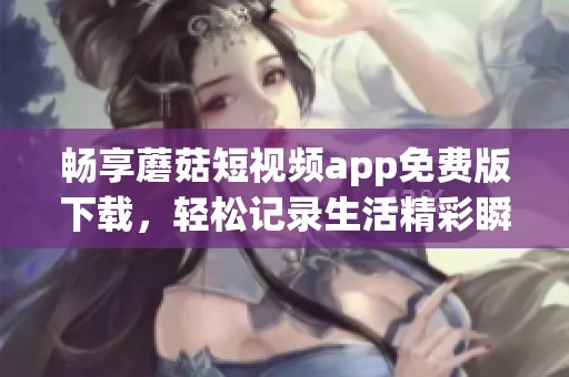 畅享蘑菇短视频app免费版下载，轻松记录生活精彩瞬间