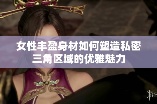 女性丰盈身材如何塑造私密三角区域的优雅魅力