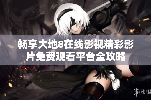 畅享大地8在线影视精彩影片免费观看平台全攻略