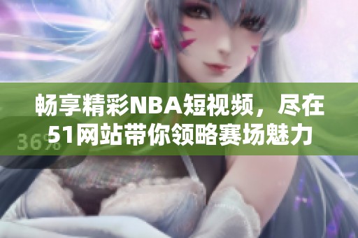 畅享精彩NBA短视频，尽在51网站带你领略赛场魅力