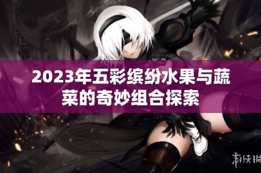 2023年五彩缤纷水果与蔬菜的奇妙组合探索
