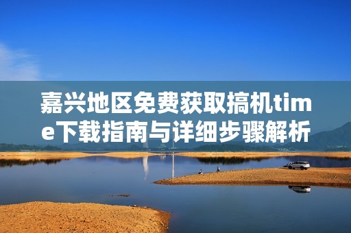 嘉兴地区免费获取搞机time下载指南与详细步骤解析