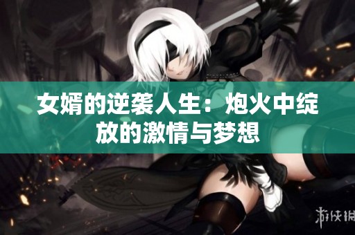 女婿的逆袭人生：炮火中绽放的激情与梦想