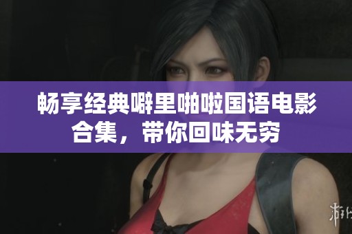 畅享经典噼里啪啦国语电影合集，带你回味无穷