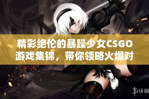 精彩绝伦的暴躁少女CSGO游戏集锦，带你领略火爆对战瞬间