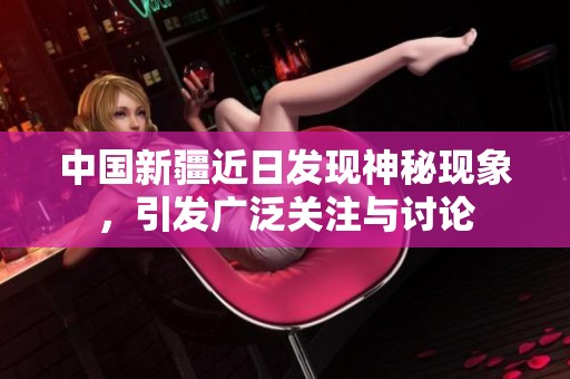 中国新疆近日发现神秘现象，引发广泛关注与讨论