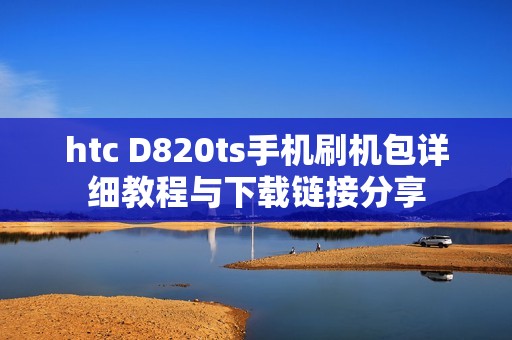 htc D820ts手机刷机包详细教程与下载链接分享