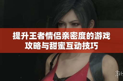 提升王者情侣亲密度的游戏攻略与甜蜜互动技巧
