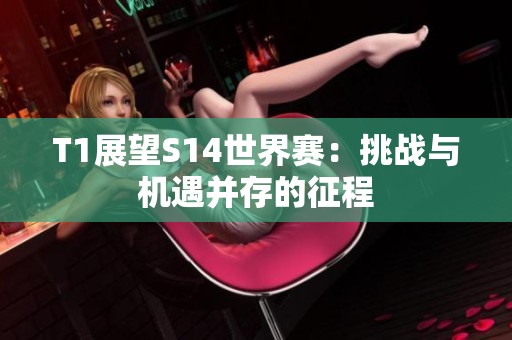 T1展望S14世界赛：挑战与机遇并存的征程
