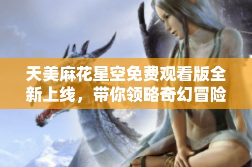 天美麻花星空免费观看版全新上线，带你领略奇幻冒险之旅