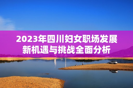 2023年四川妇女职场发展新机遇与挑战全面分析