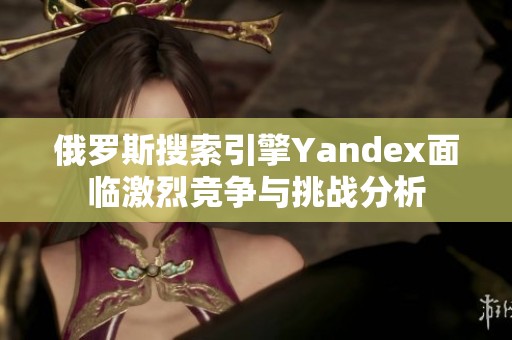俄罗斯搜索引擎Yandex面临激烈竞争与挑战分析