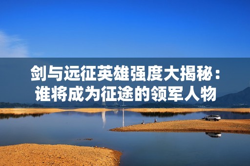 剑与远征英雄强度大揭秘：谁将成为征途的领军人物